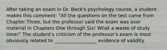 After taking an exam in Dr. Beck's psychology course, a student makes this comment: "All the questions on the test came from Chapter Three, but the professor said the exam was over material in Chapters One through Six! What a waste of study time!" The student's criticism of the professor's exam is most obviously related to __________________ evidence of validity.