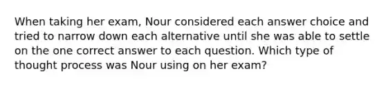 When taking her exam, Nour considered each answer choice and tried to narrow down each alternative until she was able to settle on the one correct answer to each question. Which type of thought process was Nour using on her exam?