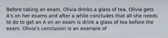 Before taking an exam, Olivia drinks a glass of tea. Olivia gets A's on her exams and after a while concludes that all she needs to do to get an A on an exam is drink a glass of tea before the exam. Olivia's conclusion is an example of