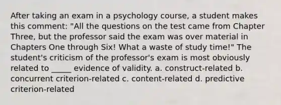 After taking an exam in a psychology course, a student makes this comment: "All the questions on the test came from Chapter Three, but the professor said the exam was over material in Chapters One through Six! What a waste of study time!" The student's criticism of the professor's exam is most obviously related to _____ evidence of validity. a. construct-related b. concurrent criterion-related c. content-related d. predictive criterion-related