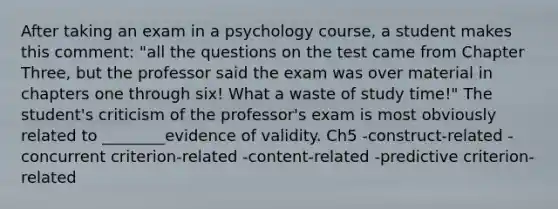 After taking an exam in a psychology course, a student makes this comment: "all the questions on the test came from Chapter Three, but the professor said the exam was over material in chapters one through six! What a waste of study time!" The student's criticism of the professor's exam is most obviously related to ________evidence of validity. Ch5 -construct-related -concurrent criterion-related -content-related -predictive criterion-related