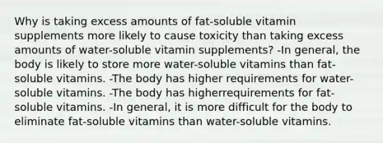 Why is taking excess amounts of fat-soluble vitamin supplements more likely to cause toxicity than taking excess amounts of water-soluble vitamin supplements? -In general, the body is likely to store more water-soluble vitamins than fat-soluble vitamins. -The body has higher requirements for water-soluble vitamins. -The body has higherrequirements for fat-soluble vitamins. -In general, it is more difficult for the body to eliminate fat-soluble vitamins than water-soluble vitamins.