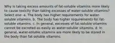 Why is taking excess amounts of fat-soluble vitamins more likely to cause toxicity than taking excesses of water-soluble vitamins? Select one: a. The body has higher requirements for water-soluble vitamins. b. The body has higher requirements for fat-soluble vitamins. c. In general, excesses of fat-soluble vitamins cannot be excreted as easily as water-soluble vitamins. d. In general, water-soluble vitamins are more likely to be stored in the body than fat-soluble vitamins.