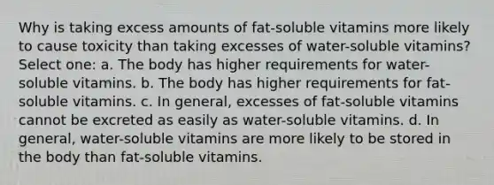 Why is taking excess amounts of fat-soluble vitamins more likely to cause toxicity than taking excesses of water-soluble vitamins? Select one: a. The body has higher requirements for water-soluble vitamins. b. The body has higher requirements for fat-soluble vitamins. c. In general, excesses of fat-soluble vitamins cannot be excreted as easily as water-soluble vitamins. d. In general, water-soluble vitamins are more likely to be stored in the body than fat-soluble vitamins.