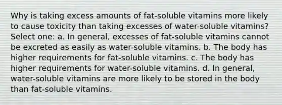 Why is taking excess amounts of fat-soluble vitamins more likely to cause toxicity than taking excesses of water-soluble vitamins? Select one: a. In general, excesses of fat-soluble vitamins cannot be excreted as easily as water-soluble vitamins. b. The body has higher requirements for fat-soluble vitamins. c. The body has higher requirements for water-soluble vitamins. d. In general, water-soluble vitamins are more likely to be stored in the body than fat-soluble vitamins.