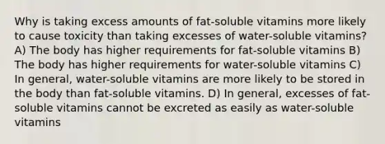 Why is taking excess amounts of fat-soluble vitamins more likely to cause toxicity than taking excesses of water-soluble vitamins? A) The body has higher requirements for fat-soluble vitamins B) The body has higher requirements for water-soluble vitamins C) In general, water-soluble vitamins are more likely to be stored in the body than fat-soluble vitamins. D) In general, excesses of fat-soluble vitamins cannot be excreted as easily as water-soluble vitamins