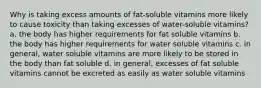 Why is taking excess amounts of fat-soluble vitamins more likely to cause toxicity than taking excesses of water-soluble vitamins? a. the body has higher requirements for fat soluble vitamins b. the body has higher requirements for water soluble vitamins c. in general, water soluble vitamins are more likely to be stored in the body than fat soluble d. in general, excesses of fat soluble vitamins cannot be excreted as easily as water soluble vitamins