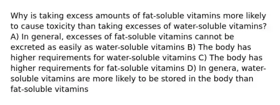 Why is taking excess amounts of fat-soluble vitamins more likely to cause toxicity than taking excesses of water-soluble vitamins? A) In general, excesses of fat-soluble vitamins cannot be excreted as easily as water-soluble vitamins B) The body has higher requirements for water-soluble vitamins C) The body has higher requirements for fat-soluble vitamins D) In genera, water-soluble vitamins are more likely to be stored in the body than fat-soluble vitamins