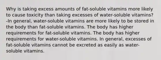 Why is taking excess amounts of fat-soluble vitamins more likely to cause toxicity than taking excesses of water-soluble vitamins? -In general, water-soluble vitamins are more likely to be stored in the body than fat-soluble vitamins. The body has higher requirements for fat-soluble vitamins. The body has higher requirements for water-soluble vitamins. In general, excesses of fat-soluble vitamins cannot be excreted as easily as water-soluble vitamins.