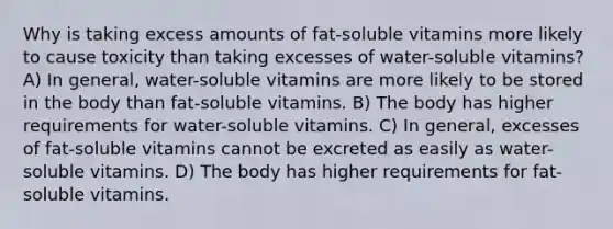 Why is taking excess amounts of fat-soluble vitamins more likely to cause toxicity than taking excesses of water-soluble vitamins? A) In general, water-soluble vitamins are more likely to be stored in the body than fat-soluble vitamins. B) The body has higher requirements for water-soluble vitamins. C) In general, excesses of fat-soluble vitamins cannot be excreted as easily as water-soluble vitamins. D) The body has higher requirements for fat-soluble vitamins.