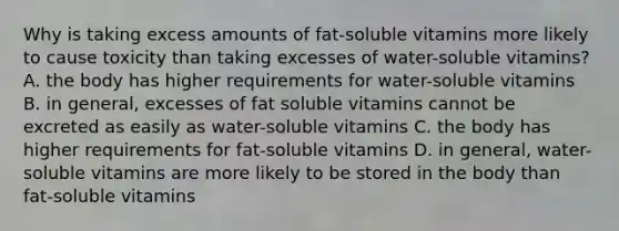 Why is taking excess amounts of fat-soluble vitamins more likely to cause toxicity than taking excesses of water-soluble vitamins? A. the body has higher requirements for water-soluble vitamins B. in general, excesses of fat soluble vitamins cannot be excreted as easily as water-soluble vitamins C. the body has higher requirements for fat-soluble vitamins D. in general, water-soluble vitamins are more likely to be stored in the body than fat-soluble vitamins