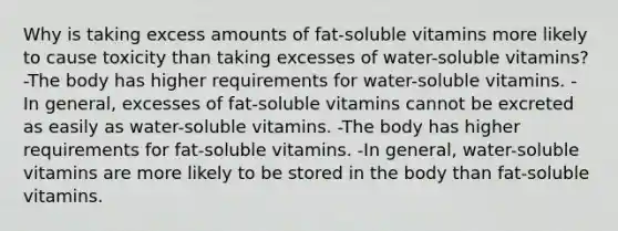 Why is taking excess amounts of fat-soluble vitamins more likely to cause toxicity than taking excesses of water-soluble vitamins? -The body has higher requirements for water-soluble vitamins. - In general, excesses of fat-soluble vitamins cannot be excreted as easily as water-soluble vitamins. -The body has higher requirements for fat-soluble vitamins. -In general, water-soluble vitamins are more likely to be stored in the body than fat-soluble vitamins.