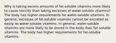 Why is taking excess amounts of fat-soluble vitamins more likely to cause toxicity than taking excesses of water-soluble vitamins? The body has higher requirements for water-soluble vitamins. In general, excesses of fat-soluble vitamins cannot be excreted as easily as water-soluble vitamins. In general, water-soluble vitamins are more likely to be stored in the body than fat-soluble vitamins. The body has higher requirements for fat-soluble vitamins.