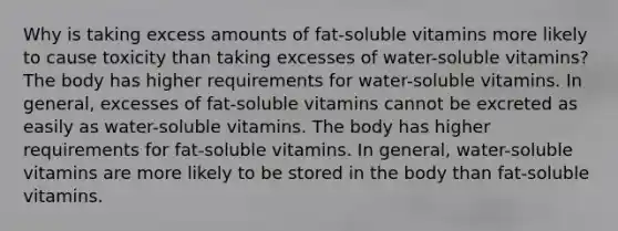 Why is taking excess amounts of fat-soluble vitamins more likely to cause toxicity than taking excesses of water-soluble vitamins? The body has higher requirements for water-soluble vitamins. In general, excesses of fat-soluble vitamins cannot be excreted as easily as water-soluble vitamins. The body has higher requirements for fat-soluble vitamins. In general, water-soluble vitamins are more likely to be stored in the body than fat-soluble vitamins.