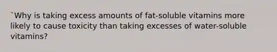 `Why is taking excess amounts of fat-soluble vitamins more likely to cause toxicity than taking excesses of water-soluble vitamins?