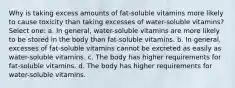 Why is taking excess amounts of fat-soluble vitamins more likely to cause toxicity than taking excesses of water-soluble vitamins? Select one: a. In general, water-soluble vitamins are more likely to be stored in the body than fat-soluble vitamins. b. In general, excesses of fat-soluble vitamins cannot be excreted as easily as water-soluble vitamins. c. The body has higher requirements for fat-soluble vitamins. d. The body has higher requirements for water-soluble vitamins.