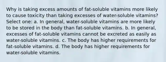 Why is taking excess amounts of fat-soluble vitamins more likely to cause toxicity than taking excesses of water-soluble vitamins? Select one: a. In general, water-soluble vitamins are more likely to be stored in the body than fat-soluble vitamins. b. In general, excesses of fat-soluble vitamins cannot be excreted as easily as water-soluble vitamins. c. The body has higher requirements for fat-soluble vitamins. d. The body has higher requirements for water-soluble vitamins.