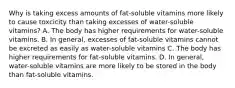 Why is taking excess amounts of fat-soluble vitamins more likely to cause toxcicity than taking excesses of water-soluble vitamins? A. The body has higher requirements for water-soluble vitamins. B. In general, excesses of fat-soluble vitamins cannot be excreted as easily as water-soluble vitamins C. The body has higher requirements for fat-soluble vitamins. D. In general, water-soluble vitamins are more likely to be stored in the body than fat-soluble vitamins.