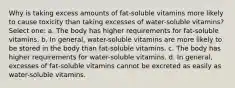 Why is taking excess amounts of fat-soluble vitamins more likely to cause toxicity than taking excesses of water-soluble vitamins? Select one: a. The body has higher requirements for fat-soluble vitamins. b. In general, water-soluble vitamins are more likely to be stored in the body than fat-soluble vitamins. c. The body has higher requirements for water-soluble vitamins. d. In general, excesses of fat-soluble vitamins cannot be excreted as easily as water-soluble vitamins.