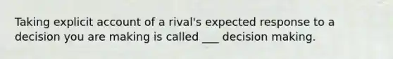 Taking explicit account of a rival's expected response to a decision you are making is called ___ decision making.