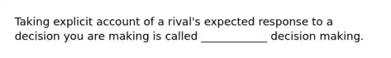 Taking explicit account of a rival's expected response to a decision you are making is called ____________ decision making.