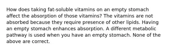 How does taking fat-soluble vitamins on an empty stomach affect the absorption of those vitamins? The vitamins are not absorbed because they require presence of other lipids. Having an empty stomach enhances absorption. A different metabolic pathway is used when you have an empty stomach. None of the above are correct.