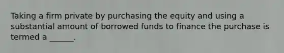 Taking a firm private by purchasing the equity and using a substantial amount of borrowed funds to finance the purchase is termed a ______.