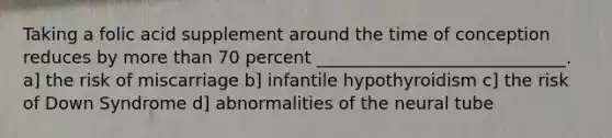 Taking a folic acid supplement around the time of conception reduces by more than 70 percent _____________________________. a] the risk of miscarriage b] infantile hypothyroidism c] the risk of Down Syndrome d] abnormalities of the neural tube