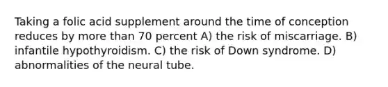 Taking a folic acid supplement around the time of conception reduces by more than 70 percent A) the risk of miscarriage. B) infantile hypothyroidism. C) the risk of Down syndrome. D) abnormalities of the neural tube.