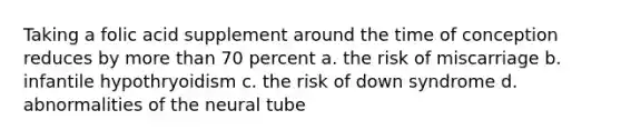 Taking a folic acid supplement around the time of conception reduces by more than 70 percent a. the risk of miscarriage b. infantile hypothryoidism c. the risk of down syndrome d. abnormalities of the neural tube