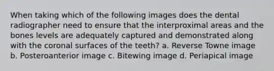 When taking which of the following images does the dental radiographer need to ensure that the interproximal areas and the bones levels are adequately captured and demonstrated along with the coronal surfaces of the teeth? a. Reverse Towne image b. Posteroanterior image c. Bitewing image d. Periapical image