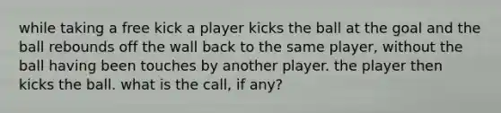 while taking a free kick a player kicks the ball at the goal and the ball rebounds off the wall back to the same player, without the ball having been touches by another player. the player then kicks the ball. what is the call, if any?