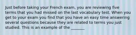 Just before taking your French exam, you are reviewing five terms that you had missed on the last vocabulary test. When you get to your exam you find that you have an easy time answering several questions because they are related to terms you just studied. This is an example of the _______