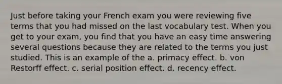 Just before taking your French exam you were reviewing five terms that you had missed on the last vocabulary test. When you get to your exam, you find that you have an easy time answering several questions because they are related to the terms you just studied. This is an example of the a. primacy effect. b. von Restorff effect. c. serial position effect. d. recency effect.