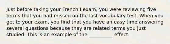 Just before taking your French I exam, you were reviewing five terms that you had missed on the last vocabulary test. When you get to your exam, you find that you have an easy time answering several questions because they are related terms you just studied. This is an example of the __________ effect.