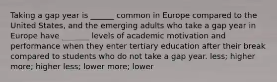 Taking a gap year is ______ common in Europe compared to the United States, and the emerging adults who take a gap year in Europe have _______ levels of academic motivation and performance when they enter tertiary education after their break compared to students who do not take a gap year. less; higher more; higher less; lower more; lower