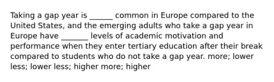 Taking a gap year is ______ common in Europe compared to the United States, and the emerging adults who take a gap year in Europe have _______ levels of academic motivation and performance when they enter tertiary education after their break compared to students who do not take a gap year. more; lower less; lower less; higher more; higher