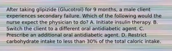 After taking glipizide (Glucotrol) for 9 months, a male client experiences secondary failure. Which of the following would the nurse expect the physician to do? A. Initiate insulin therapy. B. Switch the client to a different oral antidiabetic agent. C. Prescribe an additional oral antidiabetic agent. D. Restrict carbohydrate intake to less than 30% of the total caloric intake.