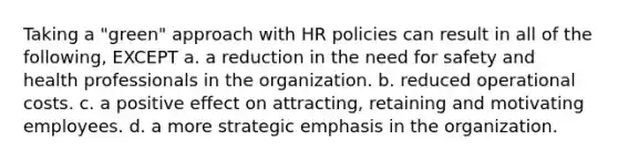 Taking a "green" approach with HR policies can result in all of the following, EXCEPT a. a reduction in the need for safety and health professionals in the organization. b. reduced operational costs. c. a positive effect on attracting, retaining and motivating employees. d. a more strategic emphasis in the organization.