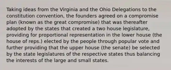 Taking ideas from the Virginia and the Ohio Delegations to the constitution convention, the founders agreed on a compromise plan (known as the great compromise) that was thereafter adopted by the states that created a two house legislature, providing for proportional representation in the lower house (the house of reps.) elected by the people through popular vote and further providing that the upper house (the senate) be selected by the state legislatures of the respective states thus balancing the interests of the large and small states.