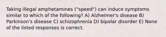 Taking illegal amphetamines ("speed") can induce symptoms similar to which of the following? A) Alzheimer's disease B) Parkinson's disease C) schizophrenia D) bipolar disorder E) None of the listed responses is correct.