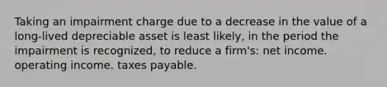 Taking an impairment charge due to a decrease in the value of a long-lived depreciable asset is least likely, in the period the impairment is recognized, to reduce a firm's: net income. operating income. taxes payable.