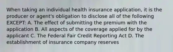 When taking an individual health insurance application, it is the producer or agent's obligation to disclose all of the following EXCEPT: A. The effect of submitting the premium with the application B. All aspects of the coverage applied for by the applicant C. The Federal Fair Credit Reporting Act D. The establishment of insurance company reserves