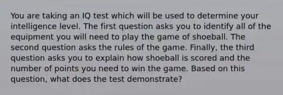 You are taking an IQ test which will be used to determine your intelligence level. The first question asks you to identify all of the equipment you will need to play the game of shoeball. The second question asks the rules of the game. Finally, the third question asks you to explain how shoeball is scored and the number of points you need to win the game. Based on this question, what does the test demonstrate?