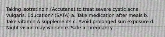 Taking isotretinoin (Accutane) to treat severe cystic acne vulgaris. Education? (SATA) a. Take medication after meals b. Take vitamin A supplements c. Avoid prolonged sun exposure d. Night vision may worsen e. Safe in pregnancy