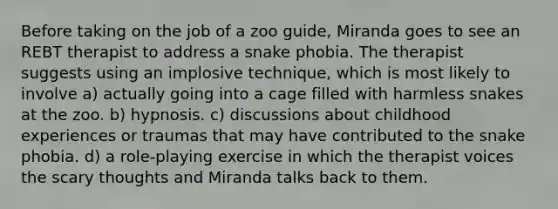 Before taking on the job of a zoo guide, Miranda goes to see an REBT therapist to address a snake phobia. The therapist suggests using an implosive technique, which is most likely to involve a) actually going into a cage filled with harmless snakes at the zoo. b) hypnosis. c) discussions about childhood experiences or traumas that may have contributed to the snake phobia. d) a role-playing exercise in which the therapist voices the scary thoughts and Miranda talks back to them.