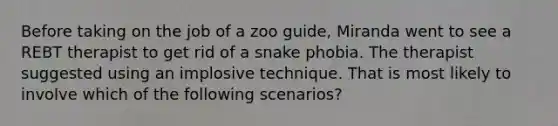 Before taking on the job of a zoo guide, Miranda went to see a REBT therapist to get rid of a snake phobia. The therapist suggested using an implosive technique. That is most likely to involve which of the following scenarios?