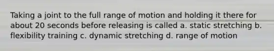 Taking a joint to the full range of motion and holding it there for about 20 seconds before releasing is called a. static stretching b. flexibility training c. dynamic stretching d. range of motion