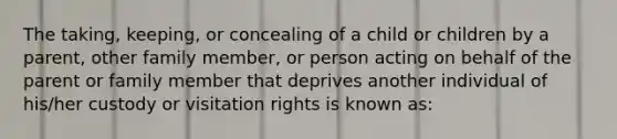 The taking, keeping, or concealing of a child or children by a parent, other family member, or person acting on behalf of the parent or family member that deprives another individual of his/her custody or visitation rights is known as: