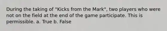 During the taking of "Kicks from the Mark", two players who were not on the field at the end of the game participate. This is permissible. a. True b. False